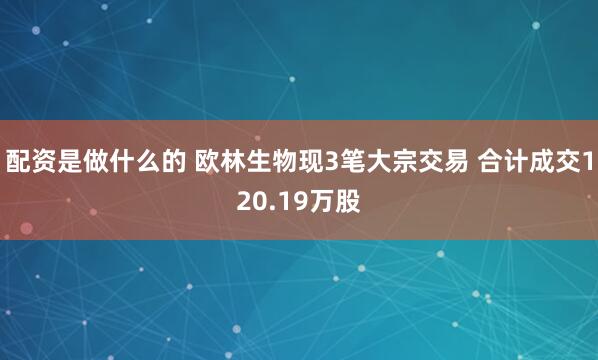 配资是做什么的 欧林生物现3笔大宗交易 合计成交120.19万股