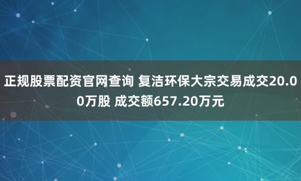 正规股票配资官网查询 复洁环保大宗交易成交20.00万股 成交额657.20万元