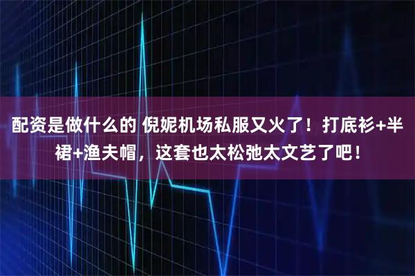 配资是做什么的 倪妮机场私服又火了！打底衫+半裙+渔夫帽，这套也太松弛太文艺了吧！