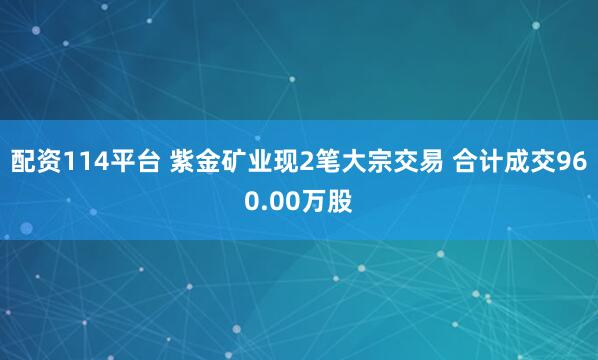 配资114平台 紫金矿业现2笔大宗交易 合计成交960.00万股