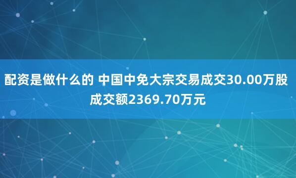 配资是做什么的 中国中免大宗交易成交30.00万股 成交额2369.70万元