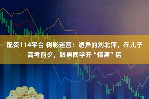 配资114平台 树影迷宫：诡异的刘北萍，在儿子高考前夕，跟男同学开“情趣”店