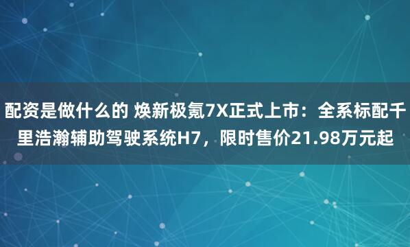 配资是做什么的 焕新极氪7X正式上市：全系标配千里浩瀚辅助驾驶系统H7，限时售价21.98万元起
