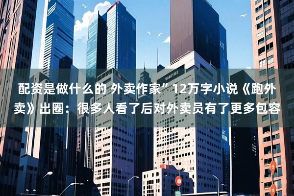 配资是做什么的 外卖作家”12万字小说《跑外卖》出圈：很多人看了后对外卖员有了更多包容