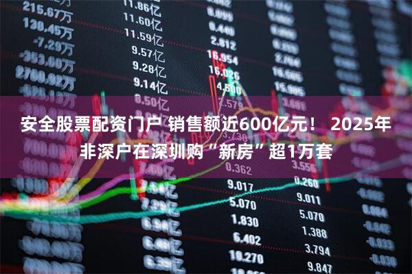 安全股票配资门户 销售额近600亿元！ 2025年非深户在深圳购“新房”超1万套