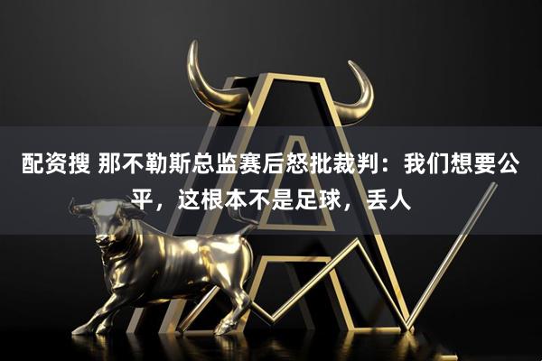 配资搜 那不勒斯总监赛后怒批裁判：我们想要公平，这根本不是足球，丢人